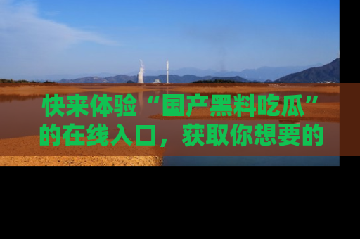 快来体验“国产黑料吃瓜”的在线入口，获取你想要的所有独家黑料！