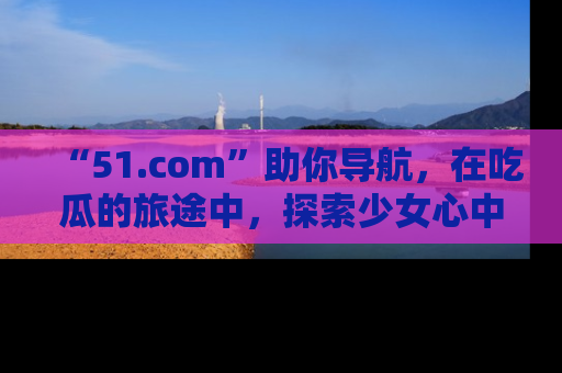 “51.com”助你导航，在吃瓜的旅途中，探索少女心中的小秘密喔！