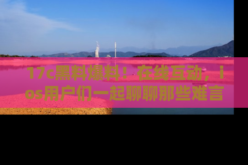 17c黑料爆料！在线互动，ios用户们一起聊聊那些难言之隐吧！