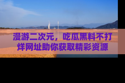 漫游二次元，吃瓜黑料不打烊网址助你获取精彩资源