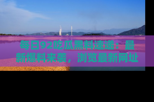 每日92吃瓜黑料速递：最新爆料来袭，浏览最新网址，畅享吃瓜乐趣！