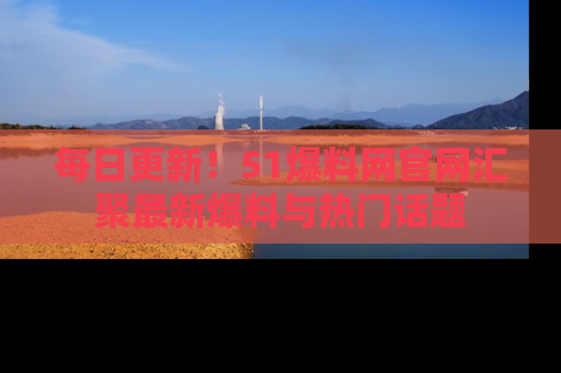 每日更新！51爆料网官网汇聚最新爆料与热门话题