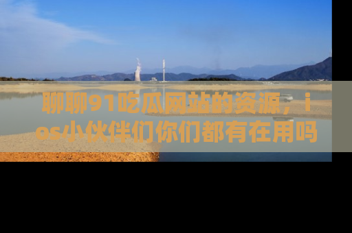 聊聊91吃瓜网站的资源，ios小伙伴们你们都有在用吗？
