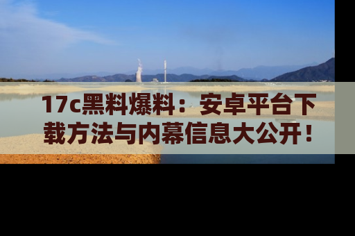 17c黑料爆料：安卓平台下载方法与内幕信息大公开！
