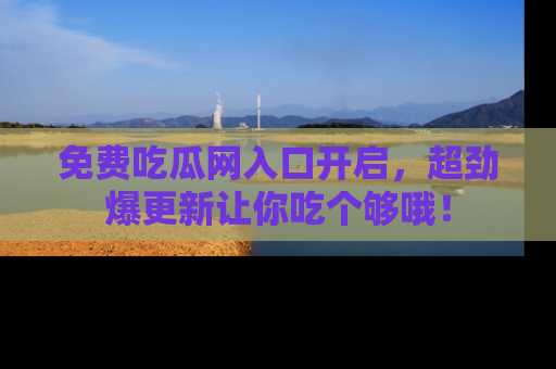 免费吃瓜网入口开启，超劲爆更新让你吃个够哦！