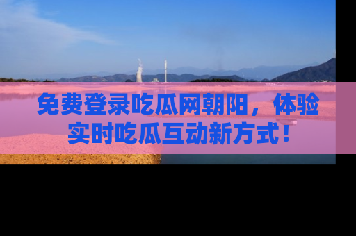 免费登录吃瓜网朝阳，体验实时吃瓜互动新方式！