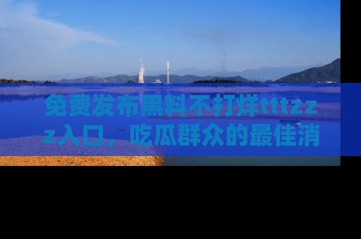 免费发布黑料不打烊tttzzz入口，吃瓜群众的最佳消息平台！