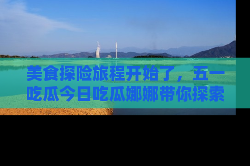 美食探险旅程开始了，五一吃瓜今日吃瓜娜娜带你探索精彩首页线路。