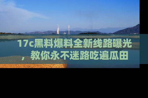 17c黑料爆料全新线路曝光，教你永不迷路吃遍瓜田