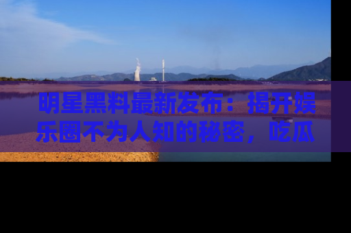 明星黑料最新发布：揭开娱乐圈不为人知的秘密，吃瓜者们请注意！