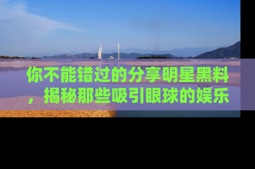 你不能错过的分享明星黑料，揭秘那些吸引眼球的娱乐新闻。