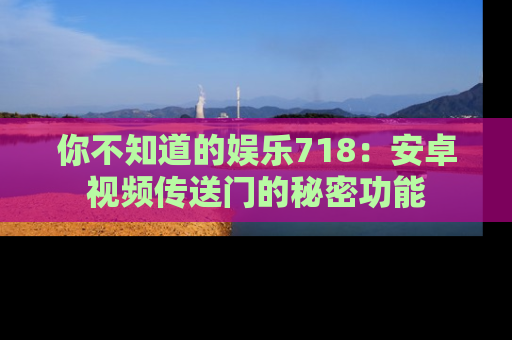 你不知道的娱乐718:安卓视频传送门的秘密功能