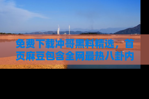 免费下载冲哥黑料精选，首页麻豆包含全网最热八卦内容