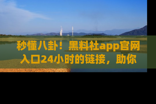 秒懂八卦！黑料社app官网入口24小时的链接，助你及时获取热搜焦点