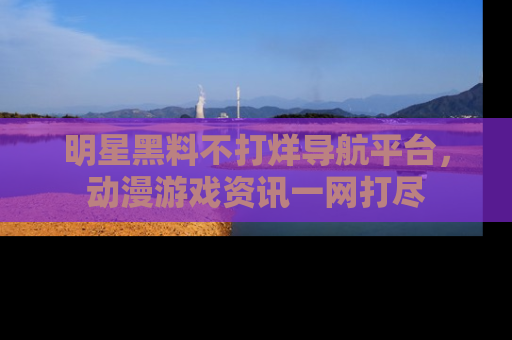 明星黑料不打烊导航平台，动漫游戏资讯一网打尽