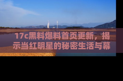 17c黑料爆料首页更新，揭示当红明星的秘密生活与幕后故事