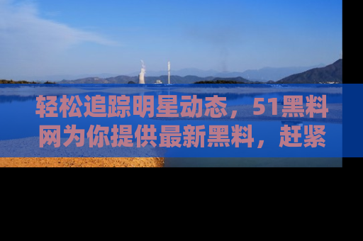 轻松追踪明星动态,51黑料网为你提供最新黑料,赶紧访问网址观看!