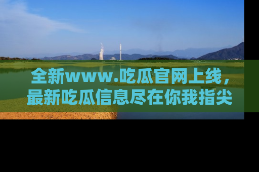 全新www.吃瓜官网上线,最新吃瓜信息尽在你我指尖!