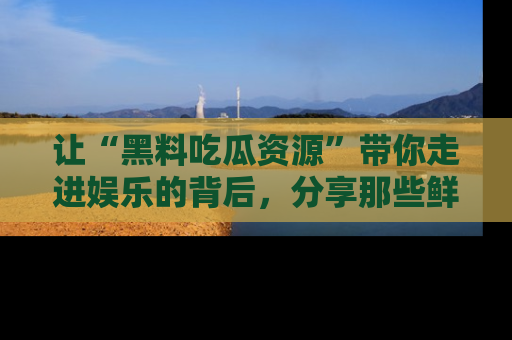 让“黑料吃瓜资源”带你走进娱乐的背后，分享那些鲜为人知的黑料，成为吃瓜界的资深玩家！