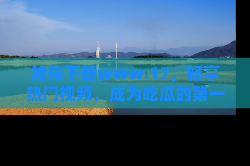 抢先下载www.17,畅享热门视频,成为吃瓜的第一手信息者!