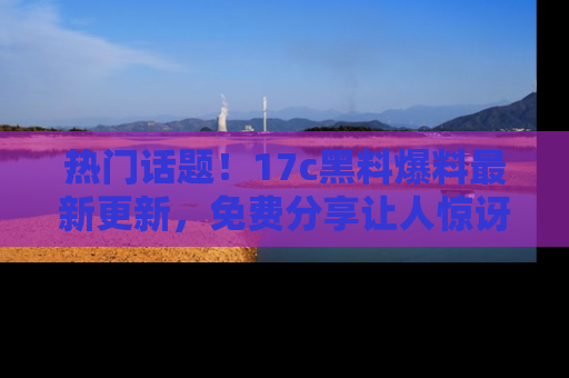 热门话题！17c黑料爆料最新更新，免费分享让人惊讶的事实！