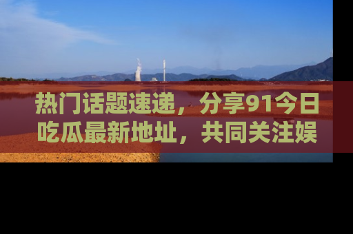 热门话题速递，分享91今日吃瓜最新地址，共同关注娱乐圈的风云变幻！