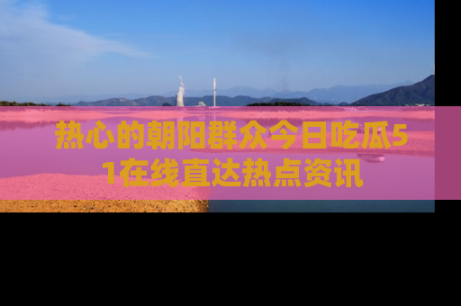 热心的朝阳群众今日吃瓜51在线直达热点资讯