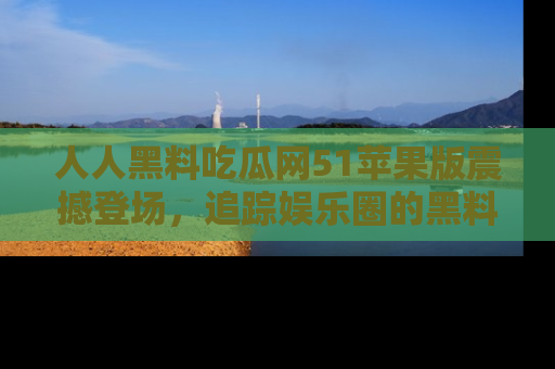 人人黑料吃瓜网51苹果版震撼登场，追踪娱乐圈的黑料与热闻