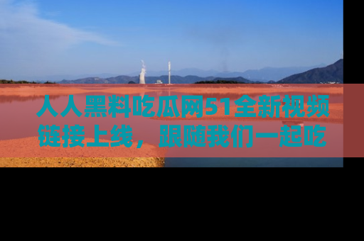 人人黑料吃瓜网51全新视频链接上线，跟随我们一起吃瓜围观！