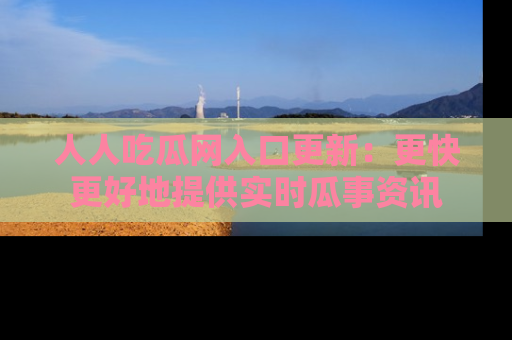 人人吃瓜网入口更新：更快更好地提供实时瓜事资讯