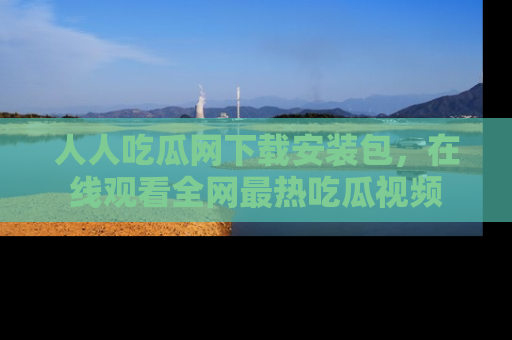 人人吃瓜网下载安装包，在线观看全网最热吃瓜视频