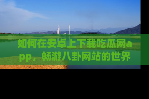如何在安卓上下载吃瓜网app,畅游八卦网站的世界