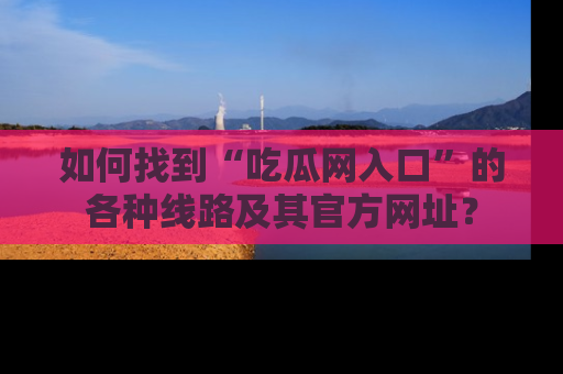 如何找到“吃瓜网入口”的各种线路及其官方网址?
