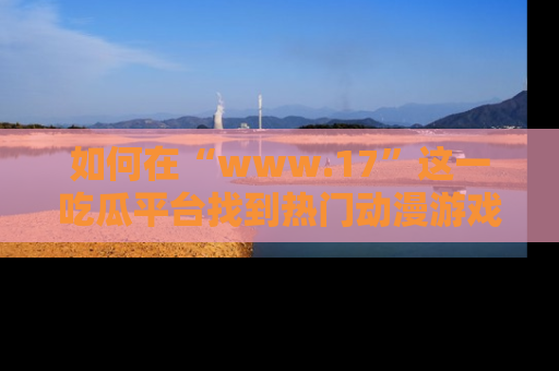 如何在“www.17”这一吃瓜平台找到热门动漫游戏风格的链接？
