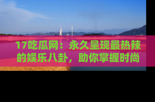 17吃瓜网：永久呈现最热辣的娱乐八卦，助你掌握时尚趋势