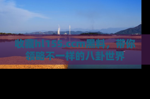 收藏hl155.ccm黑料，带你领略不一样的八卦世界