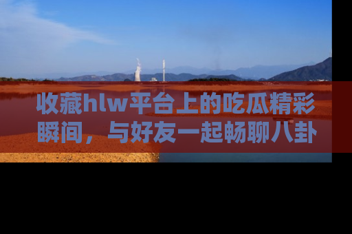收藏hlw平台上的吃瓜精彩瞬间，与好友一起畅聊八卦趣闻！
