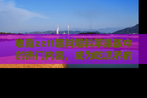 收藏zztt黑料爆料苹果版中的热门内容，成为吃瓜界的资深玩家！