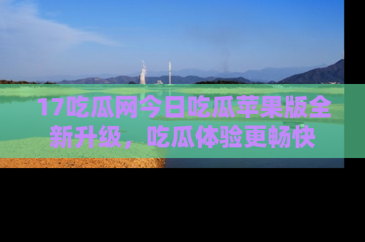 17吃瓜网今日吃瓜苹果版全新升级，吃瓜体验更畅快
