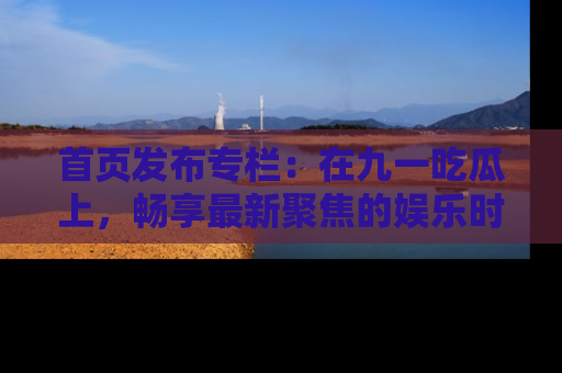 首页发布专栏：在九一吃瓜上，畅享最新聚焦的娱乐时讯