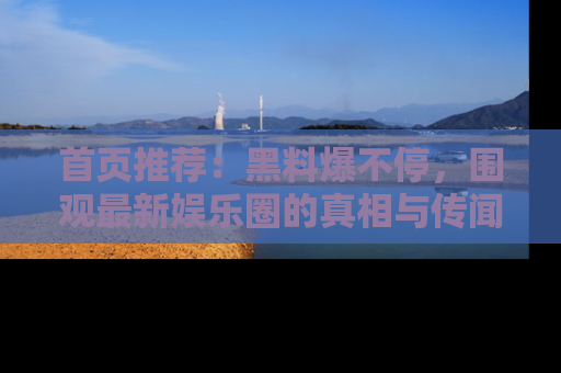 首页推荐：黑料爆不停，围观最新娱乐圈的真相与传闻