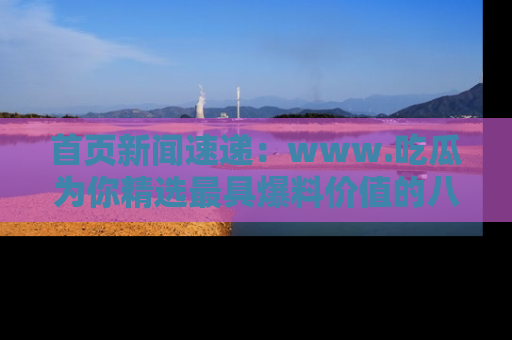 首页新闻速递：www.吃瓜为你精选最具爆料价值的八卦和趣闻！