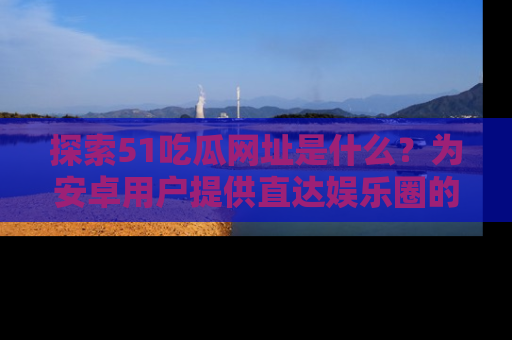 探索51吃瓜网址是什么？为安卓用户提供直达娱乐圈的途径