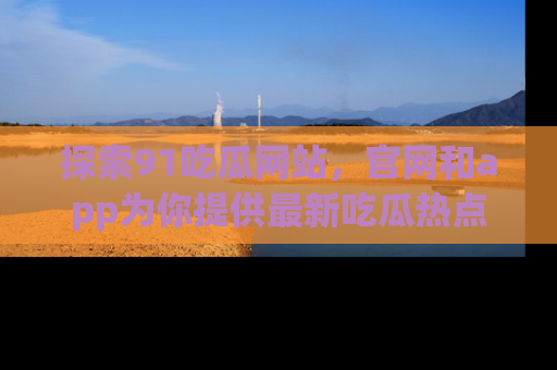 探索91吃瓜网站，官网和app为你提供最新吃瓜热点