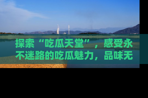 探索“吃瓜天堂”，感受永不迷路的吃瓜魅力，品味无尽的美食！