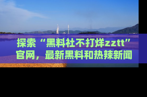 探索“黑料社不打烊zztt”官网，最新黑料和热辣新闻等你来发掘