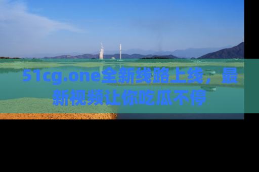 51cg.one全新线路上线，最新视频让你吃瓜不停