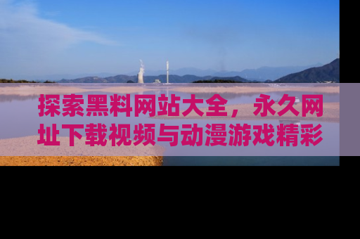 探索黑料网站大全，永久网址下载视频与动漫游戏精彩瞬间！