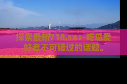 探索最新718.sx：吃瓜爱好者不可错过的话题。