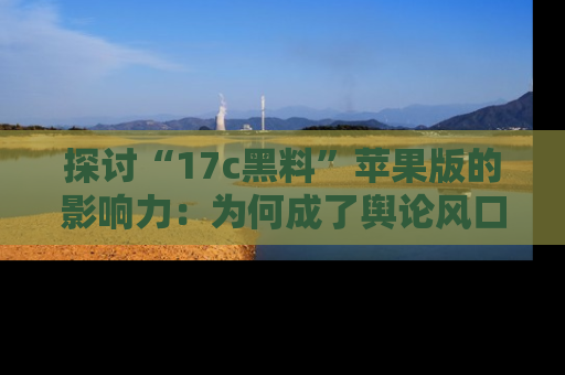 探讨“17c黑料”苹果版的影响力：为何成了舆论风口？